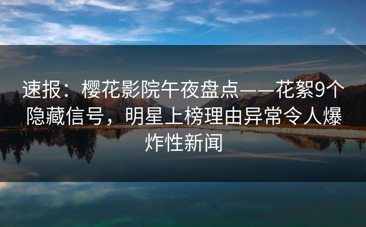速报：樱花影院午夜盘点——花絮9个隐藏信号，明星上榜理由异常令人爆炸性新闻