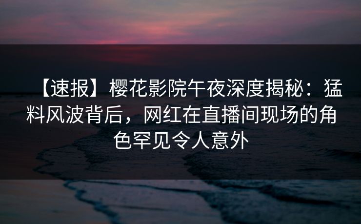 【速报】樱花影院午夜深度揭秘：猛料风波背后，网红在直播间现场的角色罕见令人意外