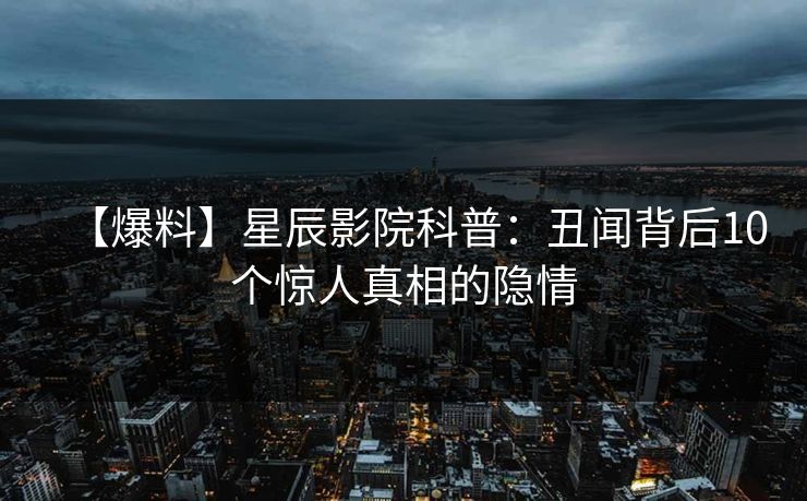 【爆料】星辰影院科普:丑闻背后10个惊人真相的隐情 【爆料】星辰影院科普:丑闻背后10个惊人真相的隐情
