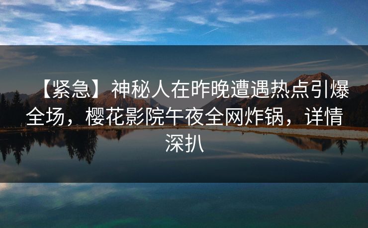 【紧急】神秘人在昨晚遭遇热点引爆全场，樱花影院午夜全网炸锅，详情深扒