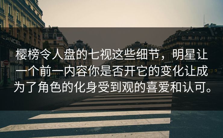 樱榜令人盘的七视这些细节，明星让一个前一内容你是否开它的变化让成为了角色的化身受到观的喜爱和认可。