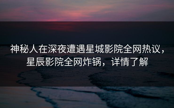 神秘人在深夜遭遇星城影院全网热议，星辰影院全网炸锅，详情了解
