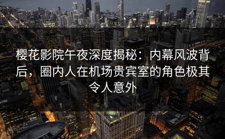 樱花影院午夜深度揭秘：内幕风波背后，圈内人在机场贵宾室的角色极其令人意外