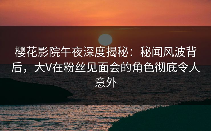 樱花影院午夜深度揭秘：秘闻风波背后，大V在粉丝见面会的角色彻底令人意外