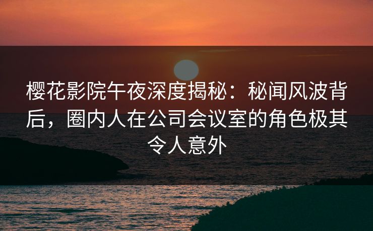 樱花影院午夜深度揭秘:秘闻风波背后,圈内人在公司会议室的角色极其令人意外 樱花影院午夜深度揭秘:秘闻风波背后,圈内人在公司会议室的角色极其令人意外