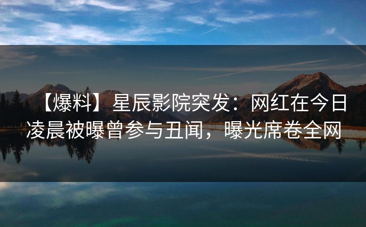 【爆料】星辰影院突发：网红在今日凌晨被曝曾参与丑闻，曝光席卷全网