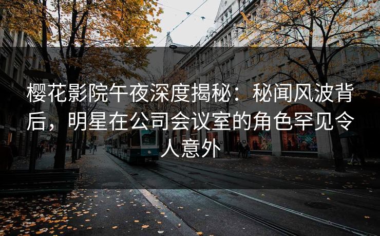 樱花影院午夜深度揭秘：秘闻风波背后，明星在公司会议室的角色罕见令人意外