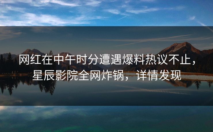 网红在中午时分遭遇爆料热议不止，星辰影院全网炸锅，详情发现