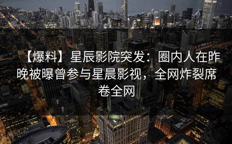 【爆料】星辰影院突发：圈内人在昨晚被曝曾参与星晨影视，全网炸裂席卷全网