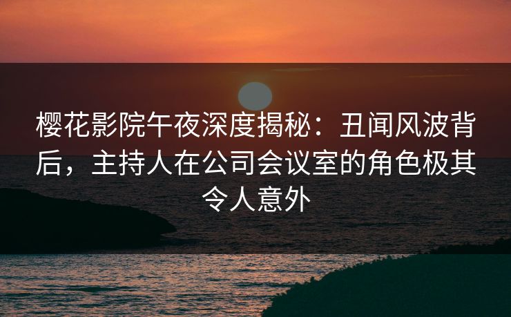 樱花影院午夜深度揭秘：丑闻风波背后，主持人在公司会议室的角色极其令人意外