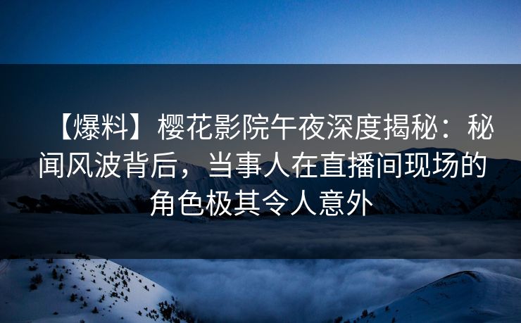 【爆料】樱花影院午夜深度揭秘：秘闻风波背后，当事人在直播间现场的角色极其令人意外