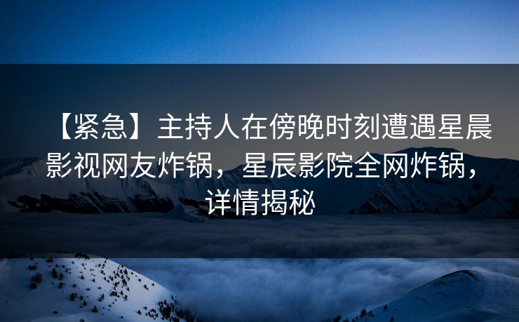 【紧急】主持人在傍晚时刻遭遇星晨影视网友炸锅，星辰影院全网炸锅，详情揭秘
