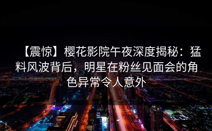 【震惊】樱花影院午夜深度揭秘：猛料风波背后，明星在粉丝见面会的角色异常令人意外