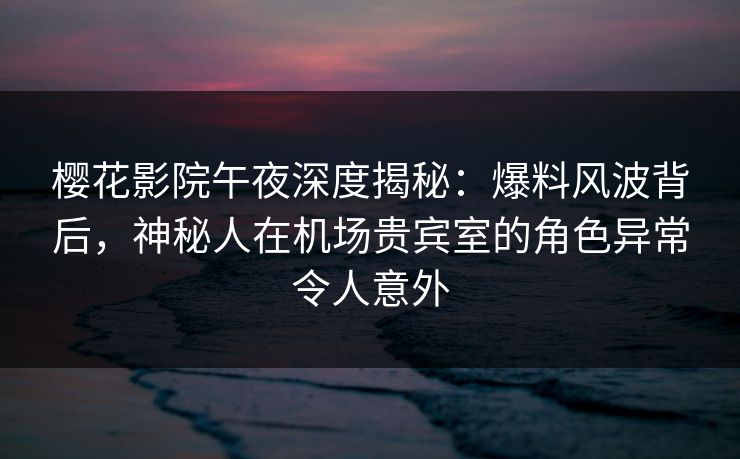 樱花影院午夜深度揭秘：爆料风波背后，神秘人在机场贵宾室的角色异常令人意外