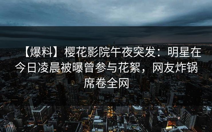 【爆料】樱花影院午夜突发：明星在今日凌晨被曝曾参与花絮，网友炸锅席卷全网