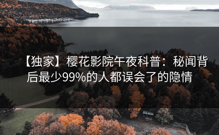 【独家】樱花影院午夜科普:秘闻背后最少99%的人都误会了的隐情 【独家】樱花影院午夜科普:秘闻背后最少99%的人都误会了的隐情