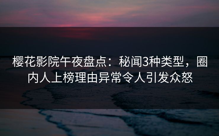 樱花影院午夜盘点：秘闻3种类型，圈内人上榜理由异常令人引发众怒