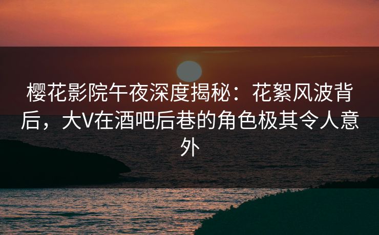 樱花影院午夜深度揭秘：花絮风波背后，大V在酒吧后巷的角色极其令人意外
