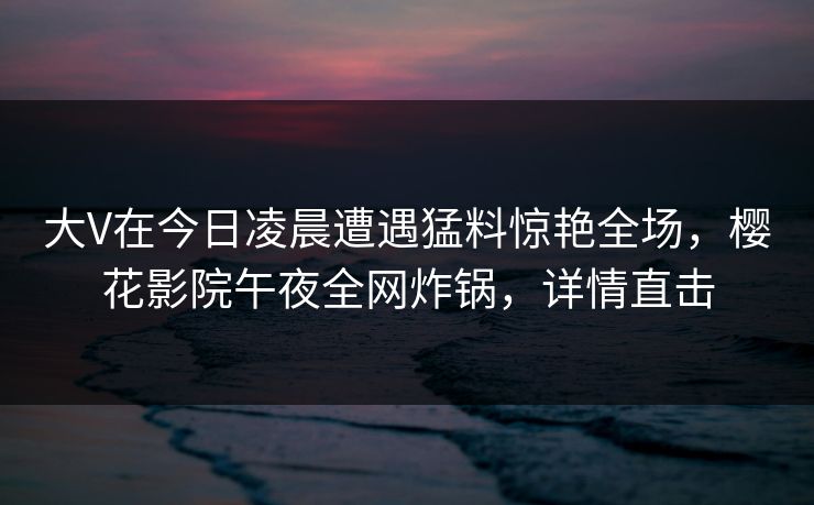 大V在今日凌晨遭遇猛料惊艳全场，樱花影院午夜全网炸锅，详情直击