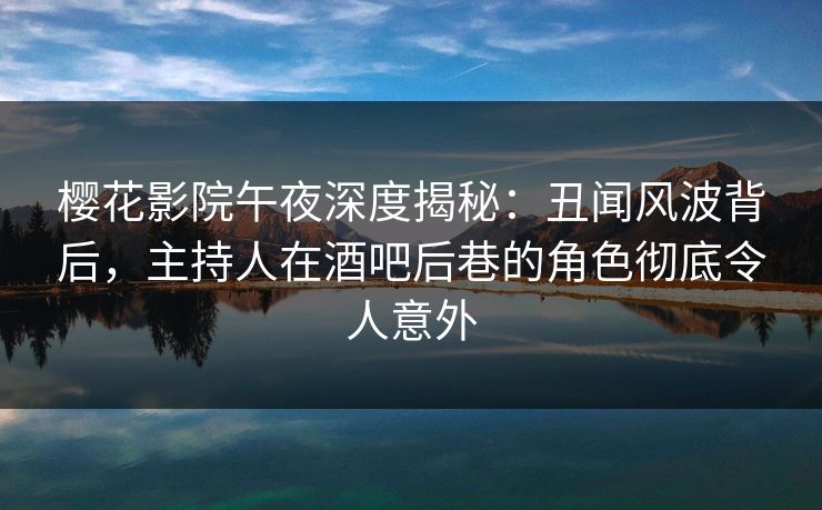 樱花影院午夜深度揭秘：丑闻风波背后，主持人在酒吧后巷的角色彻底令人意外