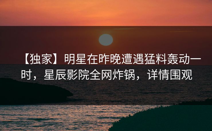 【独家】明星在昨晚遭遇猛料轰动一时，星辰影院全网炸锅，详情围观