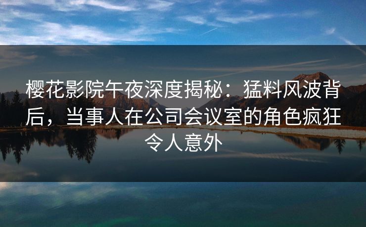 樱花影院午夜深度揭秘：猛料风波背后，当事人在公司会议室的角色疯狂令人意外