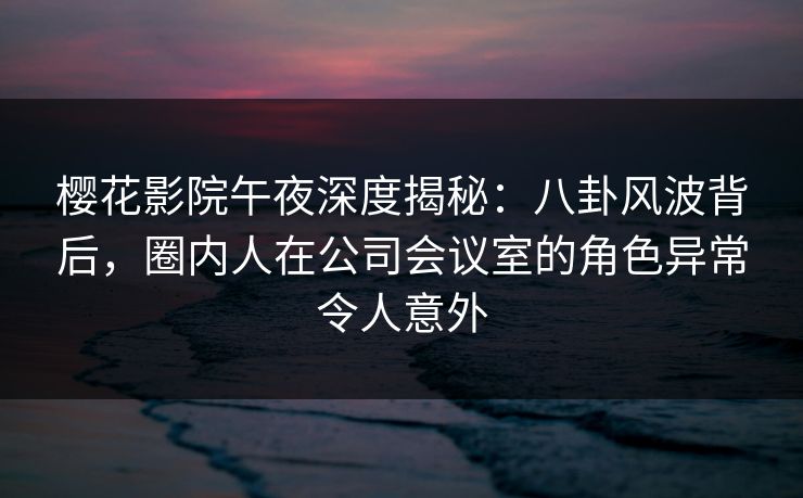樱花影院午夜深度揭秘：八卦风波背后，圈内人在公司会议室的角色异常令人意外