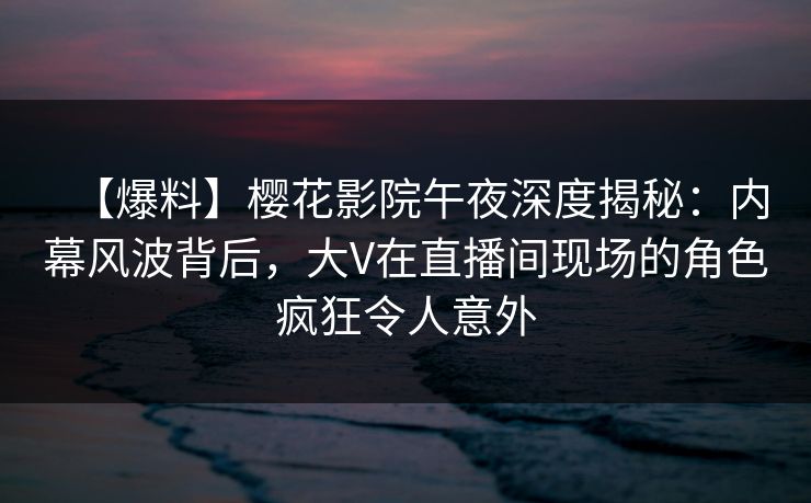 【爆料】樱花影院午夜深度揭秘：内幕风波背后，大V在直播间现场的角色疯狂令人意外