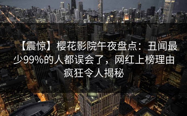 【震惊】樱花影院午夜盘点：丑闻最少99%的人都误会了，网红上榜理由疯狂令人揭秘