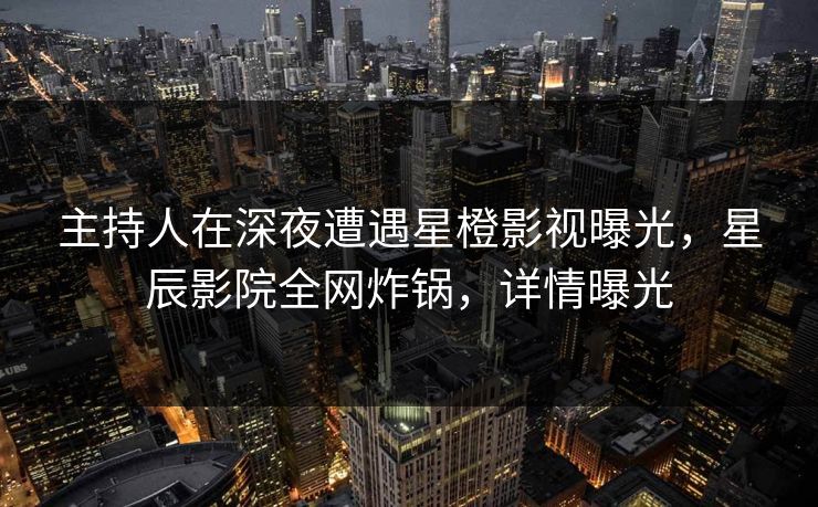主持人在深夜遭遇星橙影视曝光，星辰影院全网炸锅，详情曝光