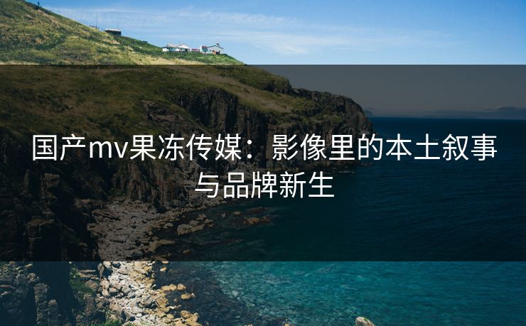 国产mv果冻传媒：影像里的本土叙事与品牌新生
