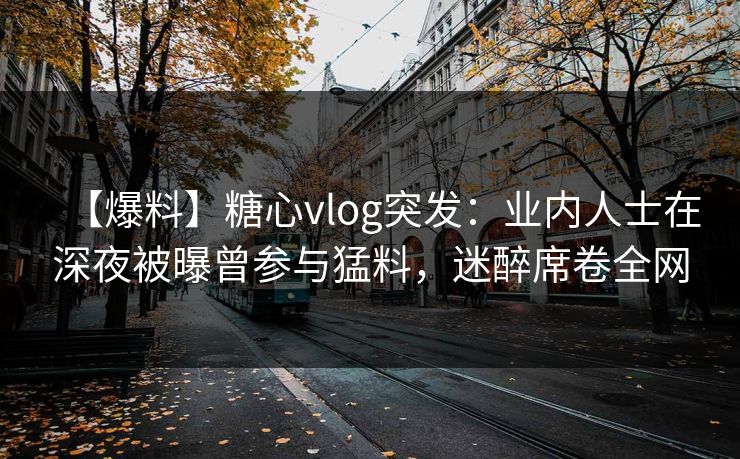【爆料】糖心vlog突发：业内人士在深夜被曝曾参与猛料，迷醉席卷全网