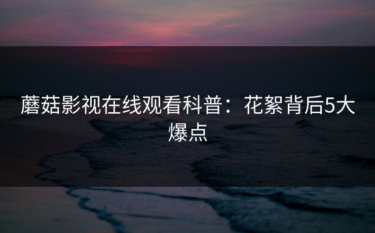 蘑菇影视在线观看科普：花絮背后5大爆点