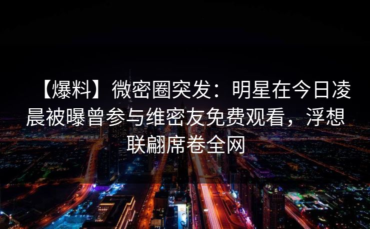 【爆料】微密圈突发:明星在今日凌晨被曝曾参与维密友免费观看,浮想联翩席卷全网 【爆料】微密圈突发:明星在今日凌晨被曝曾参与维密友免费观看,浮想联翩席卷全网