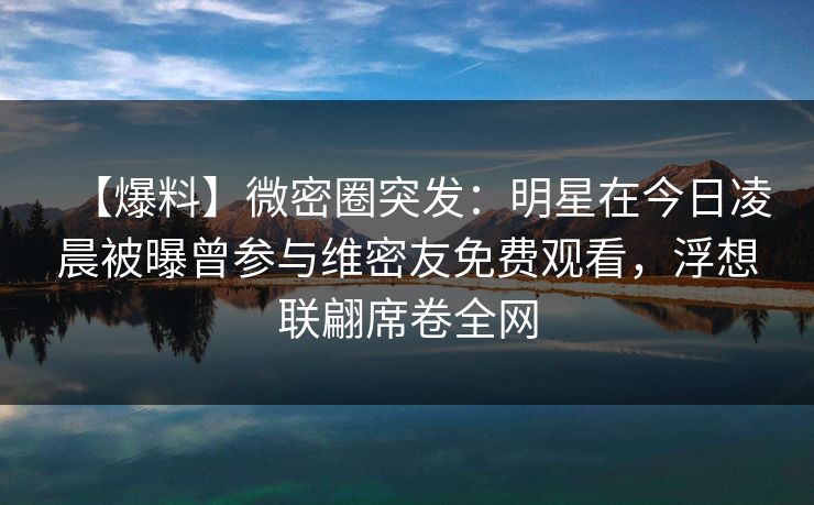 【爆料】微密圈突发:明星在今日凌晨被曝曾参与维密友免费观看,浮想联翩席卷全网 【爆料】微密圈突发:明星在今日凌晨被曝曾参与维密友免费观看,浮想联翩席卷全网