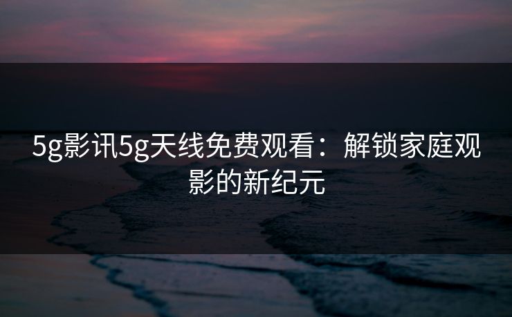 5g影讯5g天线免费观看:解锁家庭观影的新纪元 5g影讯5g天线免费观看:解锁家庭观影的新纪元