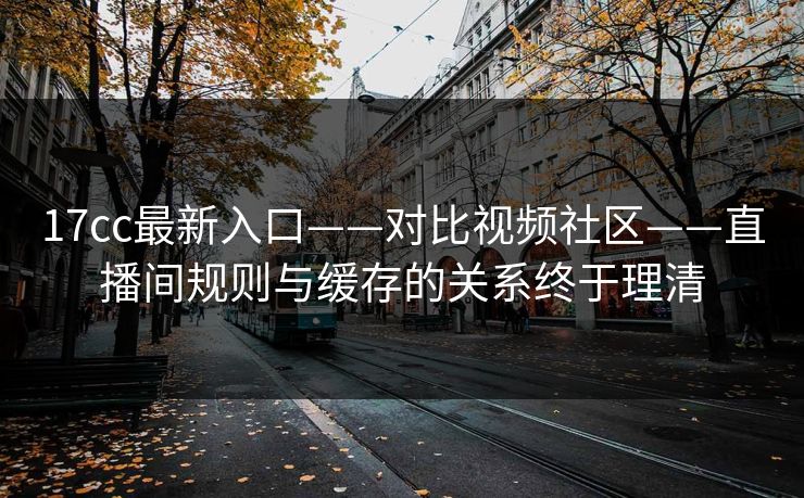 17cc最新入口——对比视频社区——直播间规则与缓存的关系终于理清