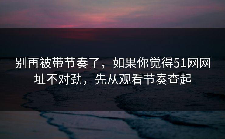 别再被带节奏了，如果你觉得51网网址不对劲，先从观看节奏查起