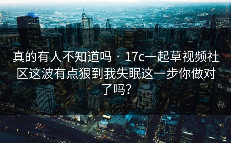 真的有人不知道吗 · 17c一起草视频社区这波有点狠到我失眠这一步你做对了吗？